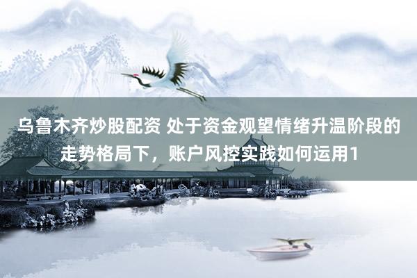 乌鲁木齐炒股配资 处于资金观望情绪升温阶段的走势格局下，账户风控实践如何运用1