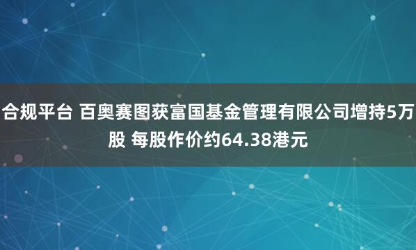 合规平台 百奥赛图获富国基金管理有限公司增持5万股 每股作价约64.38港元