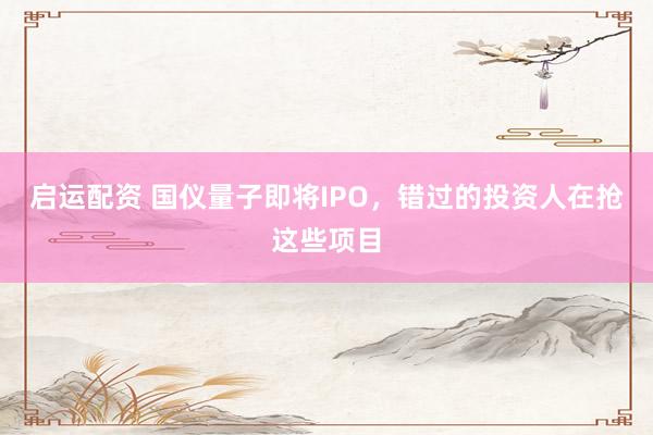 启运配资 国仪量子即将IPO，错过的投资人在抢这些项目