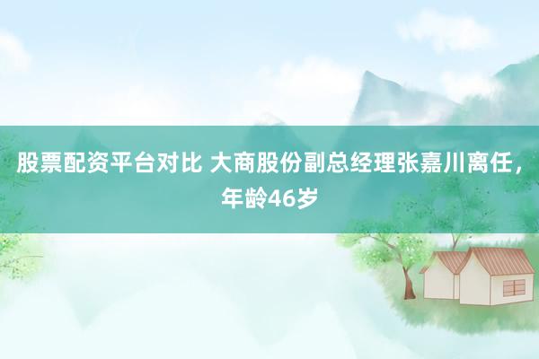 股票配资平台对比 大商股份副总经理张嘉川离任,年龄46岁