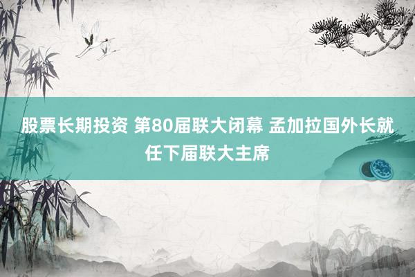 股票长期投资 第80届联大闭幕 孟加拉国外长就任下届联大主席