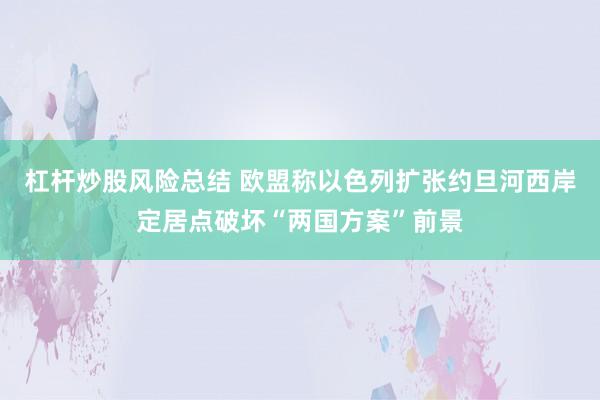 杠杆炒股风险总结 欧盟称以色列扩张约旦河西岸定居点破坏“两国方案”前景