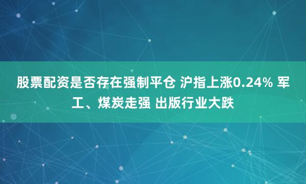 股票配资是否存在强制平仓 沪指上涨0.24% 军工、煤炭走强 出版行业大跌