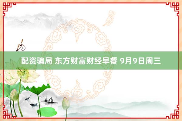 配资骗局 东方财富财经早餐 9月9日周三