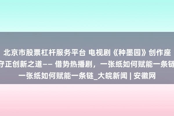 北京市股票杠杆服务平台 电视剧《种墨园》创作座谈会探析传统文化守正创新之道—— 借势热播剧，一张纸如何赋能一条链_大皖新闻 | 安徽网