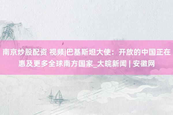 南京炒股配资 视频|巴基斯坦大使：开放的中国正在惠及更多全球南方国家_大皖新闻 | 安徽网