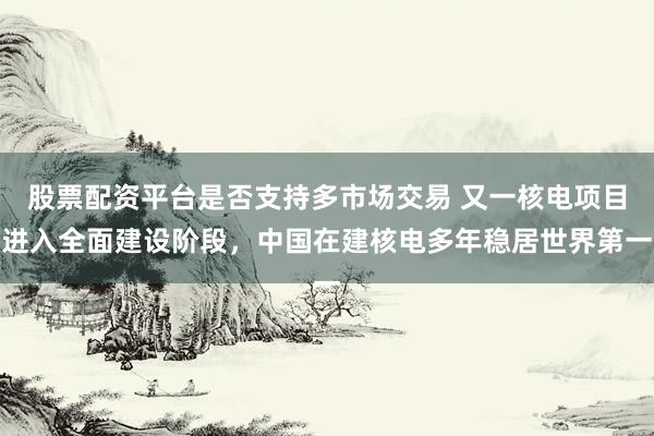 股票配资平台是否支持多市场交易 又一核电项目进入全面建设阶段，中国在建核电多年稳居世界第一
