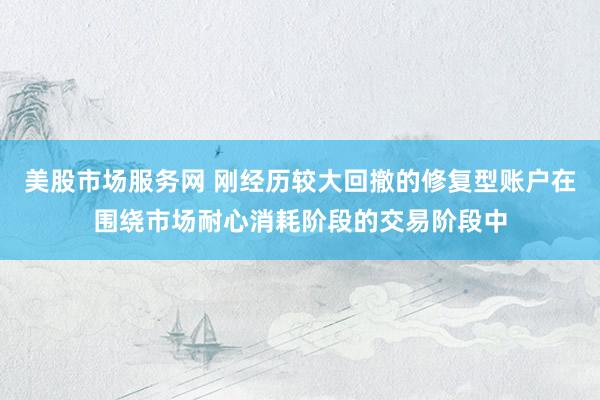 美股市场服务网 刚经历较大回撤的修复型账户在围绕市场耐心消耗阶段的交易阶段中