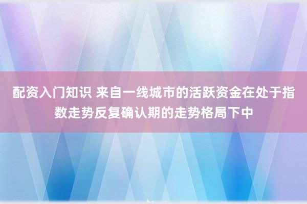 配资入门知识 来自一线城市的活跃资金在处于指数走势反复确认期的走势格局下中