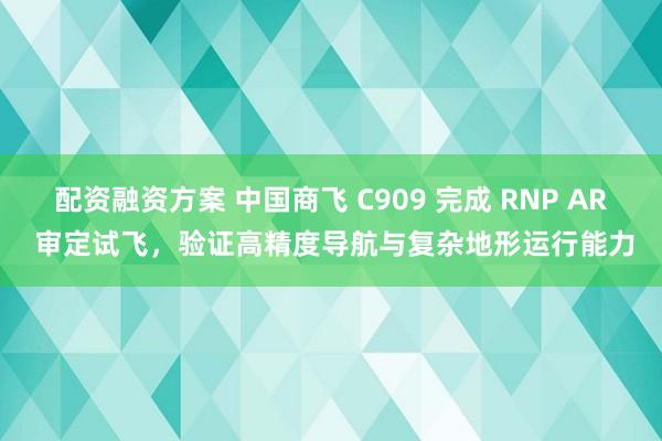 配资融资方案 中国商飞 C909 完成 RNP AR 审定试飞，验证高精度导航与复杂地形运行能力