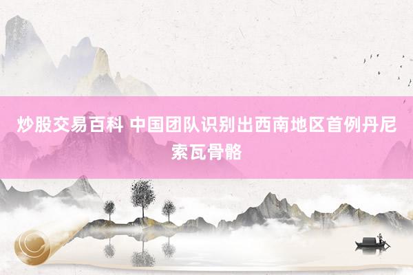 炒股交易百科 中国团队识别出西南地区首例丹尼索瓦骨骼