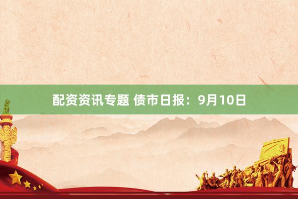 配资资讯专题 债市日报：9月10日