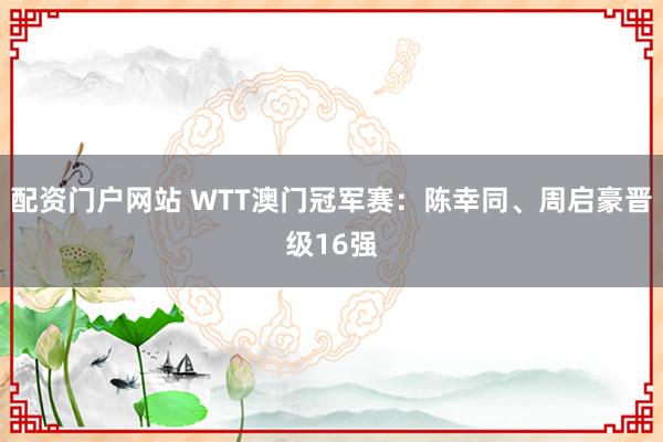 配资门户网站 WTT澳门冠军赛：陈幸同、周启豪晋级16强