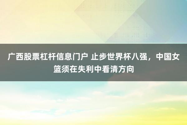 广西股票杠杆信息门户 止步世界杯八强，中国女篮须在失利中看清方向