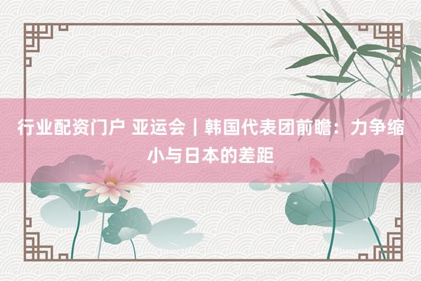 行业配资门户 亚运会｜韩国代表团前瞻：力争缩小与日本的差距