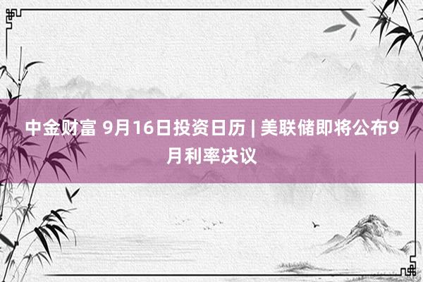 中金财富 9月16日投资日历 | 美联储即将公布9月利率决议