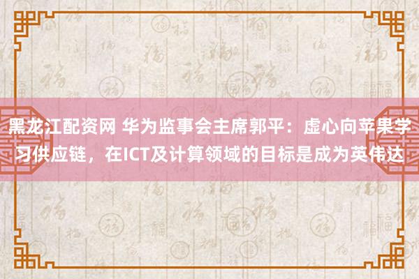 黑龙江配资网 华为监事会主席郭平：虚心向苹果学习供应链，在ICT及计算领域的目标是成为英伟达