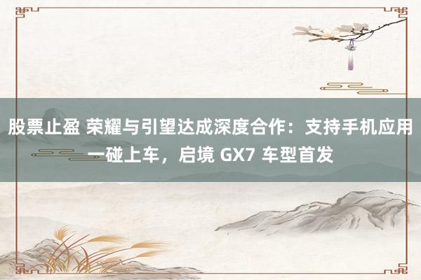 股票止盈 荣耀与引望达成深度合作：支持手机应用一碰上车，启境 GX7 车型首发