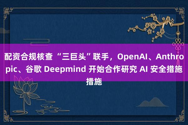 配资合规核查 “三巨头”联手，OpenAI、Anthropic、谷歌 Deepmind 开始合作研究 AI 安全措施
