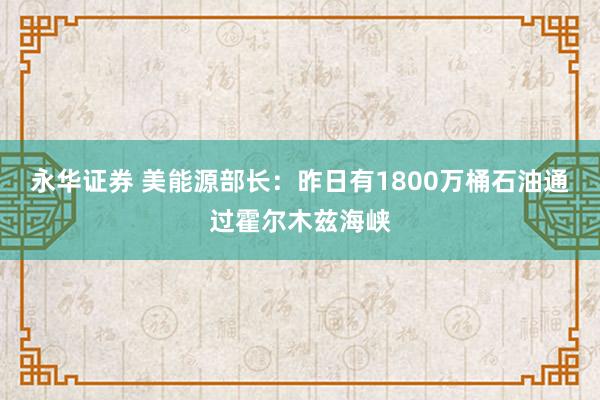 永华证券 美能源部长：昨日有1800万桶石油通过霍尔木兹海峡