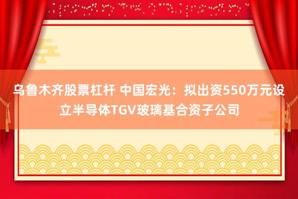 乌鲁木齐股票杠杆 中国宏光：拟出资550万元设立半导体TGV玻璃基合资子公司