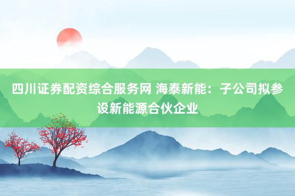 四川证券配资综合服务网 海泰新能：子公司拟参设新能源合伙企业