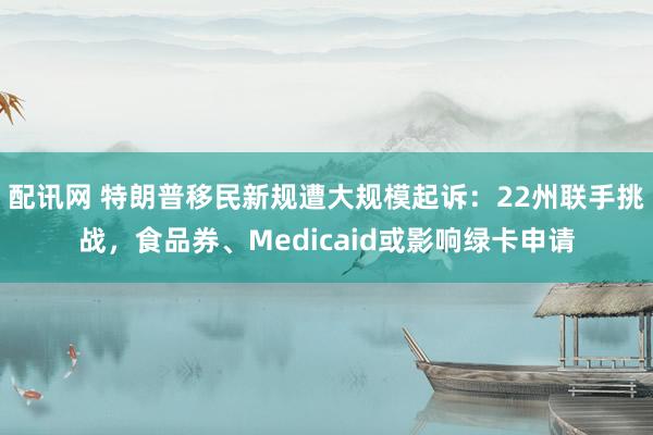 配讯网 特朗普移民新规遭大规模起诉：22州联手挑战，食品券、Medicaid或影响绿卡申请