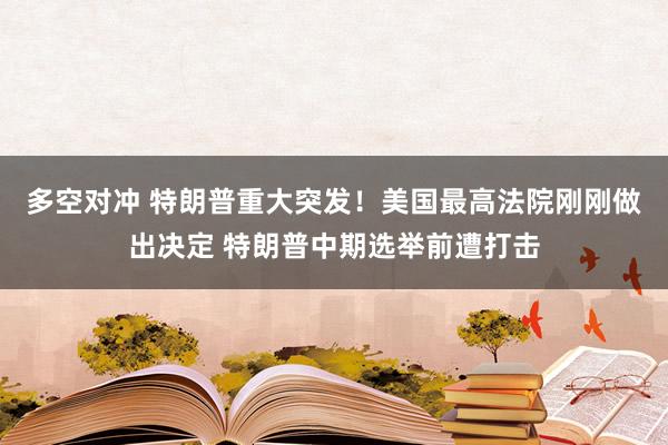 多空对冲 特朗普重大突发！美国最高法院刚刚做出决定 特朗普中期选举前遭打击