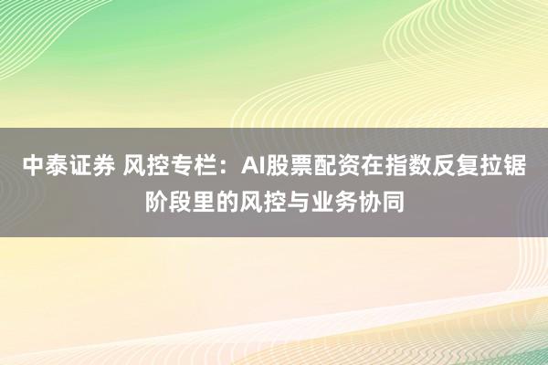 中泰证券 风控专栏：AI股票配资在指数反复拉锯阶段里的风控与业务协同