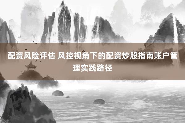 配资风险评估 风控视角下的配资炒股指南账户管理实践路径