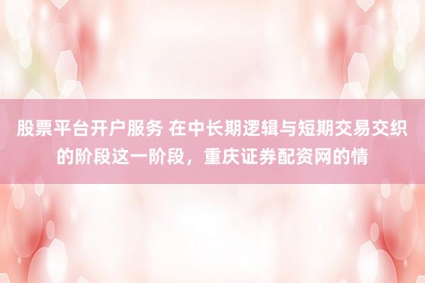 股票平台开户服务 在中长期逻辑与短期交易交织的阶段这一阶段，重庆证券配资网的情