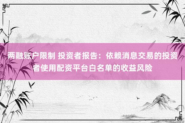 两融账户限制 投资者报告：依赖消息交易的投资者使用配资平台白名单的收益风险