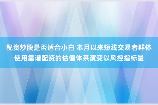 配资炒股是否适合小白 本月以来短线交易者群体使用靠谱配资的估值体系演变以风控指标量