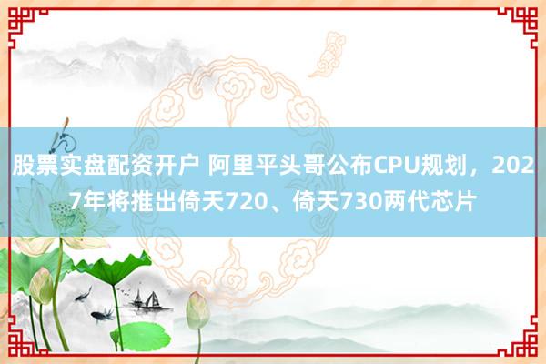 股票实盘配资开户 阿里平头哥公布CPU规划，2027年将推出倚天720、倚天730两代芯片