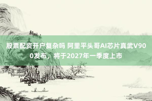 股票配资开户复杂吗 阿里平头哥AI芯片真武V900发布，将于2027年一季度上市