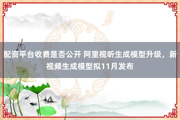 配资平台收费是否公开 阿里视听生成模型升级，新视频生成模型拟11月发布