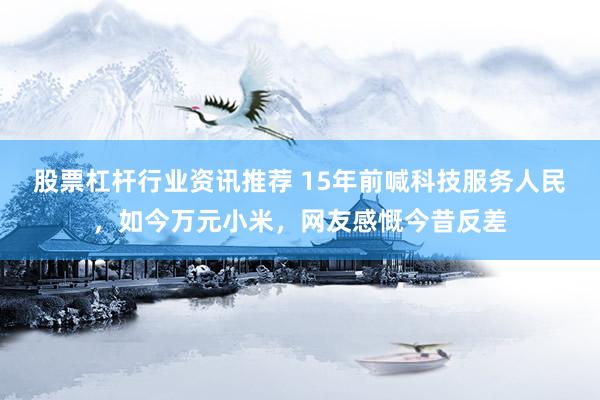 股票杠杆行业资讯推荐 15年前喊科技服务人民，如今万元小米，网友感慨今昔反差