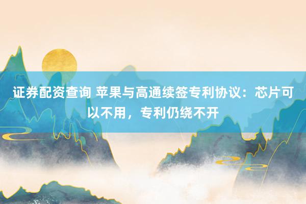证券配资查询 苹果与高通续签专利协议：芯片可以不用，专利仍绕不开