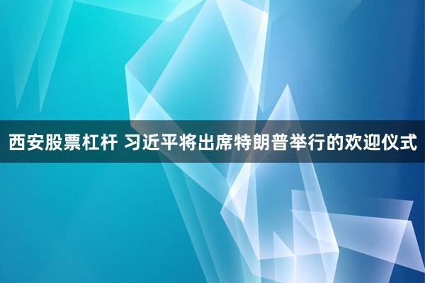 西安股票杠杆 习近平将出席特朗普举行的欢迎仪式
