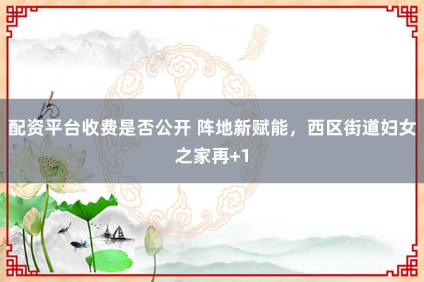 配资平台收费是否公开 阵地新赋能，西区街道妇女之家再+1