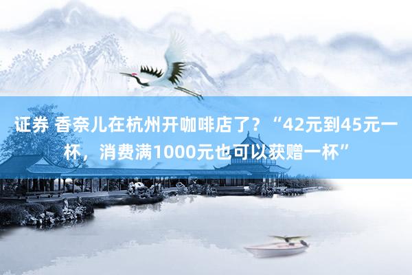 证券 香奈儿在杭州开咖啡店了?“42元到45元一杯,消费满1000元也可以获赠一杯”