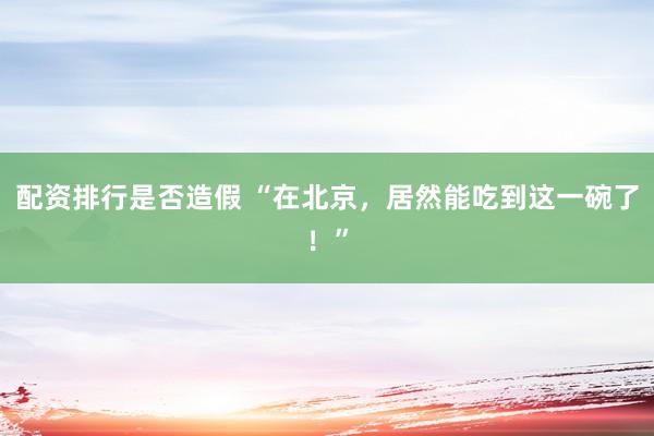 配资排行是否造假 “在北京，居然能吃到这一碗了！”