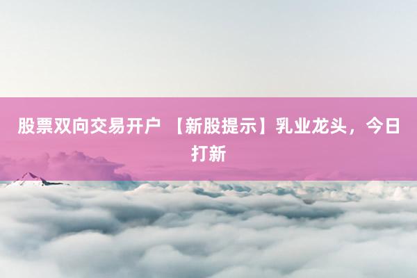 股票双向交易开户 【新股提示】乳业龙头，今日打新