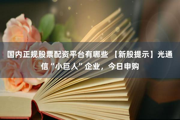 国内正规股票配资平台有哪些 【新股提示】光通信“小巨人”企业，今日申购