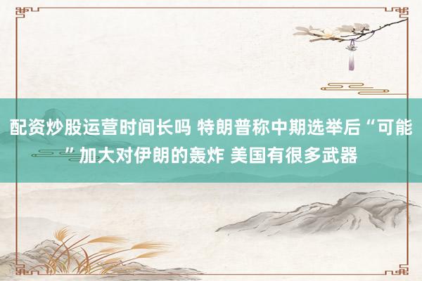 配资炒股运营时间长吗 特朗普称中期选举后“可能”加大对伊朗的轰炸 美国有很多武器