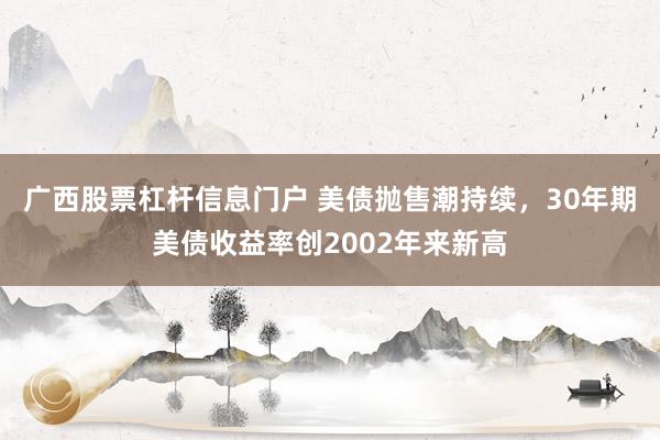 广西股票杠杆信息门户 美债抛售潮持续，30年期美债收益率创2002年来新高