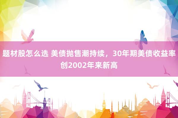 题材股怎么选 美债抛售潮持续，30年期美债收益率创2002年来新高