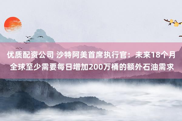 优质配资公司 沙特阿美首席执行官：未来18个月 全球至少需要每日增加200万桶的额外石油需求
