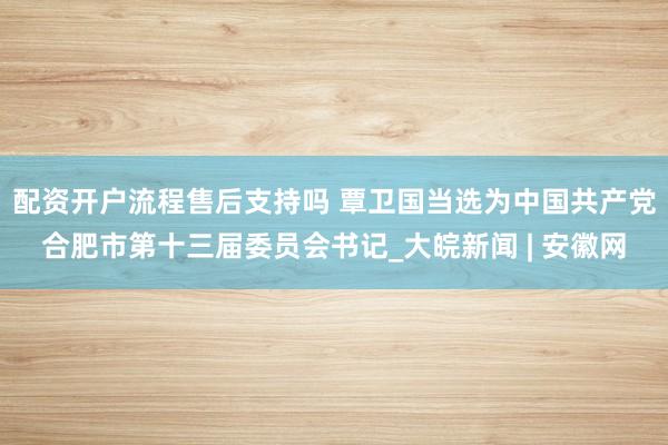 配资开户流程售后支持吗 覃卫国当选为中国共产党合肥市第十三届委员会书记_大皖新闻 | 安徽网