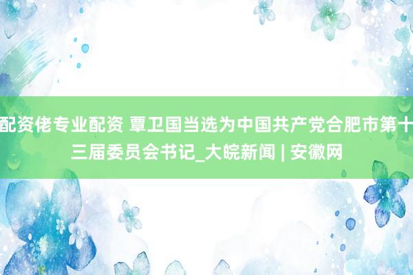 配资佬专业配资 覃卫国当选为中国共产党合肥市第十三届委员会书记_大皖新闻 | 安徽网